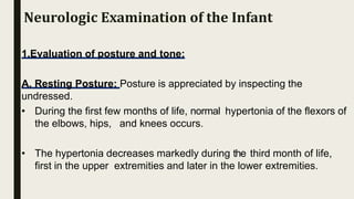 1.Evaluation of posture and tone:
A. Resting Posture: Posture is appreciated by inspecting the
undressed.
• During the first few months of life, normal hypertonia of the flexors of
the elbows, hips, and knees occurs.
• The hypertonia decreases markedly during the third month of life,
first in the upper extremities and later in the lower extremities.
Neurologic Examination of the Infant
 