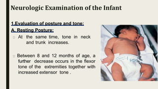 1.Evaluation of posture and tone:
A. Resting Posture:
At the same time, tone in neck
and trunk increases.
Between 8 and 12 months of age, a
further decrease occurs in the flexor
tone of the extremities together with
increased extensor tone .
Neurologic Examination of the Infant
 
