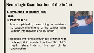 1. Evaluation of posture and
tone
B. Passive tone
Is accomplished by determining the resistance
to passive movements of the various joints
with the infant awake and not crying.
Because limb tone is influenced by tonic neck
reflexes, it is important to keep the child's
head straight during this part of the
examination.
Neurologic Examination of the Infant
 