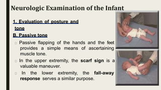 1. Evaluation of posture and
tone
B. Passive tone
Passive flapping of the hands and the feet
provides a simple means of ascertaining
muscle tone.
In the upper extremity, the scarf sign is a
valuable maneuver.
In the lower extremity, the fall-away
response serves a similar purpose.
Neurologic Examination of the Infant
 