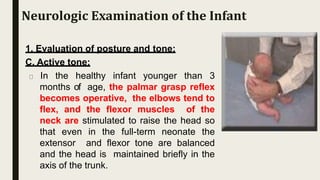 1. Evaluation of posture and tone:
C. Active tone:
In the healthy infant younger than 3
months of age, the palmar grasp reflex
becomes operative, the elbows tend to
flex, and the flexor muscles of the
neck are stimulated to raise the head so
that even in the full-term neonate the
extensor and flexor tone are balanced
and the head is maintained briefly in the
axis of the trunk.
Neurologic Examination of the Infant
 