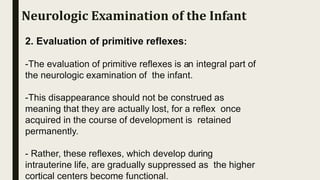 2. Evaluation of primitive reflexes:
-The evaluation of primitive reflexes is an integral part of
the neurologic examination of the infant.
-This disappearance should not be construed as
meaning that they are actually lost, for a reflex once
acquired in the course of development is retained
permanently.
- Rather, these reflexes, which develop during
intrauterine life, are gradually suppressed as the higher
cortical centers become functional.
Neurologic Examination of the Infant
 