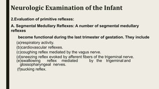 2.Evaluation of primitive reflexes:
A. Segmental Medullary Reflexes: A number of segmental medullary
reflexes
become functional during the last trimester of gestation. They include
(a)respiratory activity.
(b)cardiovascular reflexes.
(c)coughing reflex mediated by the vagus nerve.
(d)sneezing reflex evoked by afferent fibers of the trigeminal nerve.
(e)swallowing reflex mediated by the trigeminal and
glossopharyngeal nerves.
(f)sucking reflex.
Neurologic Examination of the Infant
 
