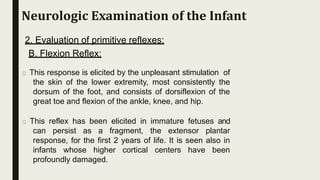 2. Evaluation of primitive reflexes:
B. Flexion Reflex:
This response is elicited by the unpleasant stimulation of
the skin of the lower extremity, most consistently the
dorsum of the foot, and consists of dorsiflexion of the
great toe and flexion of the ankle, knee, and hip.
This reflex has been elicited in immature fetuses and
can persist as a fragment, the extensor plantar
response, for the first 2 years of life. It is seen also in
infants whose higher cortical centers have been
profoundly damaged.
Neurologic Examination of the Infant
 