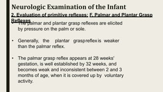 2. Evaluation of primitive reflexes: F. Palmar and Plantar Grasp
Reflexes
• The palmar and plantar grasp reflexes are elicited
by pressure on the palm or sole.
• Generally, the plantar graspreflexis weaker
than the palmar reflex.
• The palmar grasp reflex appears at 28 weeks'
gestation, is well established by 32 weeks, and
becomes weak and inconsistent between 2 and 3
months of age, when it is covered up by voluntary
activity.
Neurologic Examination of the Infant
 