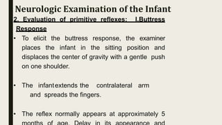 2. Evaluation of primitive reflexes: I.Buttress
Response
• To elicit the buttress response, the examiner
places the infant in the sitting position and
displaces the center of gravity with a gentle push
on one shoulder.
• The infantextends the contralateral arm
and spreads the fingers.
• The reflex normally appears at approximately 5
Neurologic Examination of the Infant
 