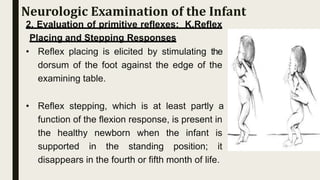 2. Evaluation of primitive reflexes: K.Reflex
Placing and Stepping Responses
• Reflex placing is elicited by stimulating the
dorsum of the foot against the edge of the
examining table.
• Reflex stepping, which is at least partly a
function of the flexion response, is present in
the healthy newborn when the infant is
supported in the standing position; it
disappears in the fourth or fifth month of life.
Neurologic Examination of the Infant
 