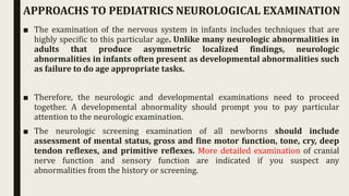 ■ The examination of the nervous system in infants includes techniques that are
highly specific to this particular age. Unlike many neurologic abnormalities in
adults that produce asymmetric localized findings, neurologic
abnormalities in infants often present as developmental abnormalities such
as failure to do age appropriate tasks.
■ Therefore, the neurologic and developmental examinations need to proceed
together. A developmental abnormality should prompt you to pay particular
attention to the neurologic examination.
■ The neurologic screening examination of all newborns should include
assessment of mental status, gross and fine motor function, tone, cry, deep
tendon reflexes, and primitive reflexes. More detailed examination of cranial
nerve function and sensory function are indicated if you suspect any
abnormalities from the history or screening.
APPROACHS TO PEDIATRICS NEUROLOGICAL EXAMINATION
 