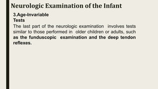 3.Age-Invariable
Tests
The last part of the neurologic examination involves tests
similar to those performed in older children or adults, such
as the funduscopic examination and the deep tendon
reflexes.
Neurologic Examination of the Infant
 