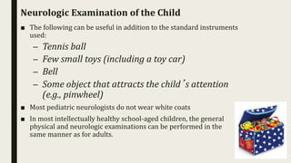 Neurologic Examination of the Child
■ The following can be useful in addition to the standard instruments
used:
– Tennis ball
– Few small toys (including a toy car)
– Bell
– Some object that attracts the child’s attention
(e.g., pinwheel)
■ Most pediatric neurologists do not wear white coats
■ In most intellectually healthy school-aged children, the general
physical and neurologic examinations can be performed in the
same manner as for adults.
 