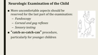 Neurologic Examination of the Child
■ More uncomfortable aspects should be
reserved for the last part of the examination:
– Fundoscopy
– Corneal and gag reflexes
– Sensory testing
■ “catch-as-catch-can” procedure,
particularly for younger children
 