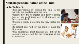 Neurologic Examination of the Child
■ For toddlers,
– Best approached by seating the child in the
parent’s lap, and talking to the child
– Observe first the youngster, and defer touching
him or her until some degree of rapport has
been established
– Offering a small, interesting toy may bridge the
gap
– Be patient and wait for the child to make the
first move
– Once frightened, most toddlers are difficult to
reassure and are lost for the remainder of the
examination
 