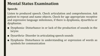 Speech:
Listen to produced speech. Check articulation and comprehension. Ask
patient to repeat and name objects. Check for age appropriate receptive
and expressive language milestones, if there is dysphonia, dysarthria or
dysphasias.
■ Dysphonia- Disturbance in or lack of the production of sounds in the
larynx
■ Dysarthria- Disorder in articulating speech sounds
■ Dysphasia- Disturbance in understanding or expression of words as
symbols for communication
Mental Status Examination
 