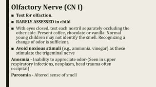 Olfactory Nerve (CN I)
■ Test for olfaction.
■ RARELY ASSESSED in child
■ With eyes closed, test each nostril separately occluding the
other side. Present coffee, chocolate or vanilla. Normal
young children may not identify the smell. Recognizing a
change of odor is sufficient.
■ Avoid noxious stimuli (e.g., ammonia, vinegar) as these
stimulate the trigeminal nerve
Anosmia - Inability to appreciate odor-(Seen in upper
respiratory infections, neoplasm, head trauma often
occipital)
Parosmia - Altered sense of smell
 