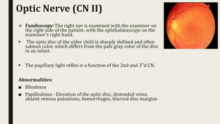  Fundoscopy-The right eye is examined with the examiner on
the right side of the patient, with the ophthalmoscope on the
examiner's right hand.
 The optic disc of the older child is sharply defined and often
salmon color, which differs from the pale gray color of the disc
in an infant.
 The pupillary light reflex is a function of the 2nd and 3"d CN.
Abnormalities:
■ Blindness
■ Papilledema - Elevation of the optic disc, distended veins,
absent venous pulsations, hemorrhages, blurred disc margins
Optic Nerve (CN II)
 