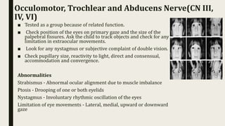 Occulomotor, Trochlear and Abducens Nerve(CN III,
IV, VI)
■ Tested as a group because of related function.
■ Check position of the eyes on primary gaze and the size of the
palpebral fissures. Ask the child to track objects and check for any
limitation in extraocular movements.
■ Look for any nystagmus or subjective complaint of double vision.
■ Check pupillary size, reactivity to light, direct and consensual,
accommodation and convergence.
Abnormalities
Strabismus - Abnormal ocular alignment due to muscle imbalance
Ptosis - Drooping of one or both eyelids
Nystagmus - Involuntary rhythmic oscillation of the eyes
Limitation of eye movements - Lateral, medial, upward or downward
gaze
 