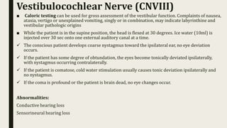 ■ Caloric testing can be used for gross assessment of the vestibular function. Complaints of nausea,
ataxia, vertigo or unexplained vomiting, singly or in combination, may indicate labyrinthine and
vestibular pathologic origins
■ While the patient is in the supine position, the head is flexed at 30 degrees. Ice water (10ml) is
injected over 30 sec onto one external auditory canal at a time.
 The conscious patient develops coarse nystagmus toward the ipsilateral ear, no eye deviation
occurs.
 If the patient has some degree of obtundation, the eyes become tonically deviated ipsilaterally,
with nystagmus occurring contralaterally.
 If the patient is comatose, cold water stimulation usually causes tonic deviation ipsilaterally and
no nystagmus.
 If the coma is profound or the patient is brain dead, no eye changes occur.
Abnormalities:
Conductive hearing loss
Sensorineural hearing loss
Vestibulocochlear Nerve (CNVIII)
 