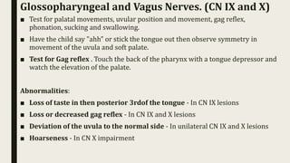 Glossopharyngeal and Vagus Nerves. (CN IX and X)
■ Test for palatal movements, uvular position and movement, gag reflex,
phonation, sucking and swallowing.
■ Have the child say "ahh" or stick the tongue out then observe symmetry in
movement of the uvula and soft palate.
■ Test for Gag reflex . Touch the back of the pharynx with a tongue depressor and
watch the elevation of the palate.
Abnormalities:
■ Loss of taste in then posterior 3rdof the tongue - In CN IX lesions
■ Loss or decreased gag reflex - In CN IX and X lesions
■ Deviation of the uvula to the normal side - In unilateral CN IX and X lesions
■ Hoarseness - In CN X impairment
 