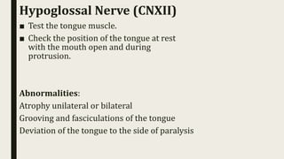 Hypoglossal Nerve (CNXII)
■ Test the tongue muscle.
■ Check the position of the tongue at rest
with the mouth open and during
protrusion.
Abnormalities:
Atrophy unilateral or bilateral
Grooving and fasciculations of the tongue
Deviation of the tongue to the side of paralysis
 