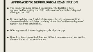 ■ The toddler is more difficult to examine. The toddler is best
approached by seating the child in the mother's or father's lap and
talking to the child.
■ Because toddlers are fearful of strangers, the physician must first
observe the child and defer touching him or her until some degree of
rapport has been established.
■ Offering a small, interesting toy may bridge the gap.
■ Once frightened, most toddlers are difficult to reassure and are lost for
the remainder of the examination.
APPROACHS TO NEUROLOGICAL EXAMINATION
 