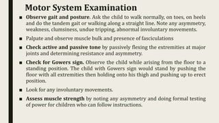 ■ Observe gait and posture. Ask the child to walk normally, on toes, on heels
and do the tandem gait or walking along a straight line. Note any asymmetry,
weakness, clumsiness, undue tripping, abnormal involuntary movements.
■ Palpate and observe muscle bulk and presence of fasciculations
■ Check active and passive tone by passively flexing the extremities at major
joints and determining resistance and asymmetry.
■ Check for Gowers sign. Observe the child while arising from the floor to a
standing position. The child with Gowers sign would stand by pushing the
floor with all extremities then holding onto his thigh and pushing up to erect
position.
■ Look for any involuntary movements.
■ Assess muscle strength by noting any asymmetry and doing formal testing
of power for children who can follow instructions.
Motor System Examination
 