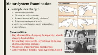 Motor System Examination
■ Scoring Muscle strength:
0 No muscle contraction
1 Flicker or trace of contraction
2 Active movement with gravity eliminated
3 Active movement against gravity
4 Active movement against gravity and resistance
5 Normal power
Abnormalities:
• Gait abnormalities-Limping, hemiparetic, Muscle
atrophy, fasciculation
• Involuntary movements- Myoclonus, dystonias,
chorea, athetosis, seizures
• Weakness- Quadriparesis, hemiparesis
• Abnormal tone- Spastic, rigid, hypotonic, flaccid
 
