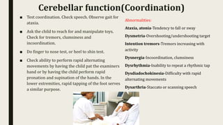 ■ Test coordination. Check speech. Observe gait for
ataxia.
■ Ask the child to reach for and manipulate toys.
Check for tremors, clumsiness and
incoordination.
■ Do finger to nose test, or heel to shin test.
■ Check ability to perform rapid alternating
movements by having the child pat the examiners
hand or by having the child perform rapid
pronation and supination of the hands. In the
lower extremities, rapid tapping of the foot serves
a similar purpose.
Cerebellar function(Coordination)
Abnormalities:
Ataxia, atonia-Tendency to fall or sway
Dysmetria-Overshooting/undershooting target
Intention tremors-Tremors increasing with
activity
Dysnergia-Incoordination, clumsiness
Dysrhythmia-Inability to repeat a rhythmic tap
Dysdiadochokinesia-Difficulty with rapid
alternating movements
Dysarthria-Staccato or scanning speech
 