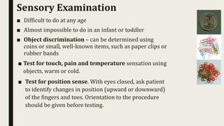 Sensory Examination
■ Difficult to do at any age
■ Almost impossible to do in an infant or toddler
■ Object discrimination – can be determined using
coins or small, well-known items, such as paper clips or
rubber bands
■ Test for touch, pain and temperature sensation using
objects, warm or cold.
■ Test for position sense. With eyes closed, ask patient
to identify changes in position (upward or downward)
of the fingers and toes. Orientation to the procedure
should be given before testing.
 