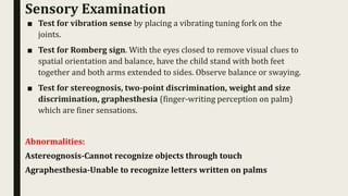 ■ Test for vibration sense by placing a vibrating tuning fork on the
joints.
■ Test for Romberg sign. With the eyes closed to remove visual clues to
spatial orientation and balance, have the child stand with both feet
together and both arms extended to sides. Observe balance or swaying.
■ Test for stereognosis, two-point discrimination, weight and size
discrimination, graphesthesia (finger-writing perception on palm)
which are finer sensations.
Abnormalities:
Astereognosis-Cannot recognize objects through touch
Agraphesthesia-Unable to recognize letters written on palms
Sensory Examination
 