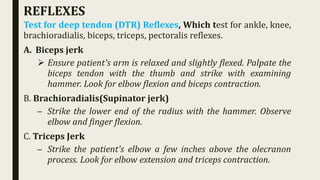 REFLEXES
Test for deep tendon (DTR) Reflexes, Which test for ankle, knee,
brachioradialis, biceps, triceps, pectoralis reflexes.
A. Biceps jerk
 Ensure patient's arm is relaxed and slightly flexed. Palpate the
biceps tendon with the thumb and strike with examining
hammer. Look for elbow flexion and biceps contraction.
B. Brachioradialis(Supinator jerk)
– Strike the lower end of the radius with the hammer. Observe
elbow and finger flexion.
C. Triceps Jerk
– Strike the patient's elbow a few inches above the olecranon
process. Look for elbow extension and triceps contraction.
 