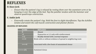 D. Knee Jerk
– Ensure that the patient's leg is relaxed by resting them over the examiners arm or by
hanging it over the edge of the bed. Tap the patellar tendon with the hammer and
observe quadriceps contraction.
E. Ankle Jerk
– Externally rotate the patient's leg. Hold the foot in slight dorsiflexion. Tap the Achilles
tendon and watch the calf muscle contraction and plantar flexion.
GRADING OF REFLEXES
REFLEXES
SCORE REFLEXES
O Absent
+1 Hypoactive or (+) only with reinforcement
++2 Readily elicited with a normal response
+++3 Brisk with or without evidence of spread to neighboring roots
++++4 Associated with a few beats of unsustained clonus
+++++ (5) Sustained clonus
 