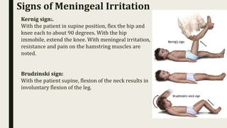 Signs of Meningeal Irritation
Kernig sign:.
With the patient in supine position, flex the hip and
knee each to about 90 degrees. With the hip
immobile, extend the knee. With meningeal irritation,
resistance and pain on the hamstring muscles are
noted.
Brudzinski sign:
With the patient supine, flexion of the neck results in
involuntary flexion of the leg.
 