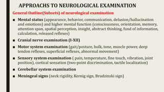 General Outline(Subsets) of neurological examination
■ Mental status (appearance, behavior, communication, delusion/hallucination
and emotions) and higher mental function (consciousness, orientation, memory,
attention span, spatial perception, insight, abstract thinking, fund of information,
calculation, released reflexes)
■ Cranial nerve examination (I-XII)
■ Motor system examination (gait/posture, bulk, tone, muscle power, deep
tendon reflexes, superficial reflexes, abnormal movement)
■ Sensory system examination ( pain, temperature, fine touch, vibration, joint
position), cortical sensation (two-point discrimination, tactile localization)
■ Cerebellar system examination
■ Meningeal signs (neck rigidity, Kernig sign, Brudzinski sign)
APPROACHS TO NEUROLOGICAL EXAMINATION
 