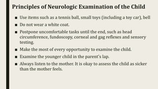 Principles of Neurologic Examination of the Child
■ Use items such as a tennis ball, small toys (including a toy car), bell
■ Do not wear a white coat.
■ Postpone uncomfortable tasks until the end, such as head
circumference, fundoscopy, corneal and gag reflexes and sensory
testing.
■ Make the most of every opportunity to examine the child.
■ Examine the younger child in the parent's lap.
■ Always listen to the mother. It is okay to assess the child as sicker
than the mother feels.
 