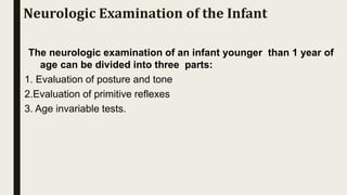 The neurologic examination of an infant younger than 1 year of
age can be divided into three parts:
1. Evaluation of posture and tone
2.Evaluation of primitive reflexes
3. Age invariable tests.
Neurologic Examination of the Infant
 