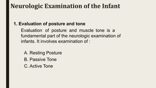 1. Evaluation of posture and tone
Evaluation of posture and muscle tone is a
fundamental part of the neurologic examination of
infants. It involves examination of :
A. Resting Posture
B. Passive Tone
C. Active Tone
Neurologic Examination of the Infant
 