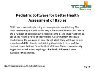 Pediatric Software for Better Health
Assessment of Babies
Child care is not a simple thing as many parents are thinking. The
main reason why it is said in this way is because of the fact that there
are a number of parents now forgetting some of the important things
about the health profile of their children. Starting from the day a
child is born, the pressure of parents will start. They will have to face
a number of difficulties in maintaining the detailed history of the
medical issues that are faced by their children. There is no necessity
to get concerned about anything as Pediatric Software is now
available for assistance.
http://triocorporation.in/PediatricSoftwar.aspx Page 1
 