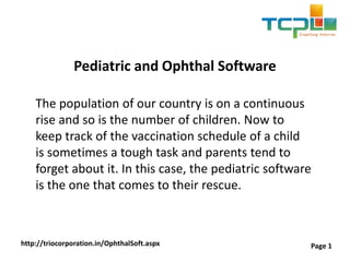 Pediatric and Ophthal Software
The population of our country is on a continuous
rise and so is the number of children. Now to
keep track of the vaccination schedule of a child
is sometimes a tough task and parents tend to
forget about it. In this case, the pediatric software
is the one that comes to their rescue.
http://triocorporation.in/OphthalSoft.aspx Page 1
 