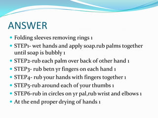 ANSWER
 Folding sleeves removing rings 1
 STEP1- wet hands and apply soap.rub palms together









until soap is bubbly 1
STEP2-rub each palm over back of other hand 1
STEP3- rub betn yr fingers on each hand 1
STEP4- rub your hands with fingers together 1
STEP5-rub around each of your thumbs 1
STEP6-rub in circles on yr pal,rub wrist and elbows 1
At the end proper drying of hands 1

 