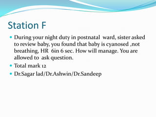 Station F
 During your night duty in postnatal ward, sister asked

to review baby, you found that baby is cyanosed ,not
breathing, HR 6in 6 sec. How will manage. You are
allowed to ask question.
 Total mark 12
 Dr.Sagar lad/Dr.Ashwin/Dr.Sandeep

 