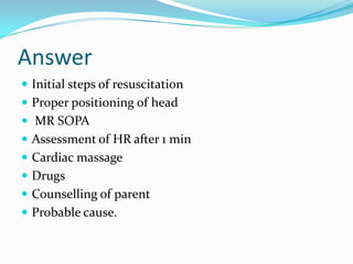 Answer
 Initial steps of resuscitation
 Proper positioning of head
 MR SOPA
 Assessment of HR after 1 min

 Cardiac massage
 Drugs
 Counselling of parent

 Probable cause.

 