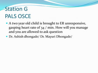 Station G
PALS OSCE
 A two year old child is brought to ER unresponsive,

gasping heart rate of 34 / min. How will you manage
and you are allowed to ask question
 Dr. Ashish dhongade/ Dr. Mayuri Dhongade/

 