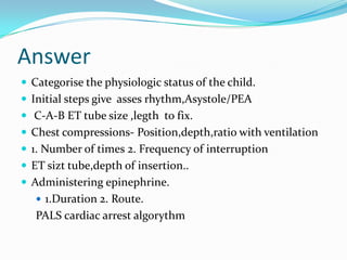 Answer
 Categorise the physiologic status of the child.
 Initial steps give asses rhythm,Asystole/PEA
 C-A-B ET tube size ,legth to fix.
 Chest compressions- Position,depth,ratio with ventilation

 1. Number of times 2. Frequency of interruption
 ET sizt tube,depth of insertion..
 Administering epinephrine.
 1.Duration 2. Route.

PALS cardiac arrest algorythm

 