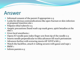 Answer
 Informed consent of the parent if appropriate 0.5
 Looks for obvious contraindications like open fracture or skin infection










at proposed insertion site 1
Palpates tibial tubercle 0.5
Aseptic precautions (hand wash cap mask gown, spirit betadine at the
site) 1
Gives local anesthesia 1
Opens IO needle puts index finger 1cm from tip of the needle 0.5
Inserts needle perpendicular to tibia advances till reach periosteum
Advances furthur with screwing movts till ‘GIVE’is felt 3
Watch the backflow, attach iv tubing secures with gauze and tape 1
BMW 1
Inform parents 0.5

 