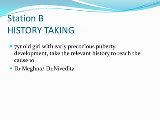 Station B
HISTORY TAKING
 7yr old girl with early precocious puberty

development, take the relevant history to reach the
cause 10
 Dr Meghna/ Dr.Nivedita

 