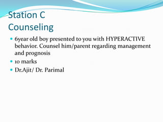 Station C
Counseling
 6year old boy presented to you with HYPERACTIVE

behavior. Counsel him/parent regarding management
and prognosis
 10 marks
 Dr.Ajit/ Dr. Parimal

 