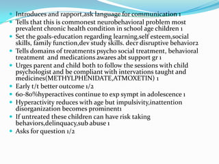 Introduces and rapport,ask language for communication 1
 Tells that this is commonest neurobehavioral problem most











prevalent chronic health condition in school age children 1
Set the goals-education regarding learning,self esteem,social
skills, family function,dev study skills. decr disruptive behavior2
Tells domains of treatments psycho social treatment, behavioral
treatment and medications awares abt support gr 1
Urges parent and child both to follow the sessions with child
psychologist and be compliant with intervations taught and
medicines(METHYLPHENIDATE,ATMOXETIN) 1
Early t/t better outcome 1/2
60-80%hyperactives continue to exp sympt in adolescence 1
Hyperactivity reduces with age but impulsivity,inattention
disorganization becomes prominent1
If untreated these children can have risk taking
behaviors,delinquacy,sub abuse 1
Asks for question 1/2

 