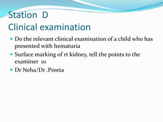 Station D
Clinical examination
 Do the relevant clinical examination of a child who has

presented with hematuria
 Surface marking of rt kidney, tell the points to the
examiner 10
 Dr Neha/Dr .Preeta

 