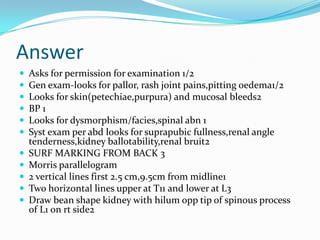 Answer












Asks for permission for examination 1/2
Gen exam-looks for pallor, rash joint pains,pitting oedema1/2
Looks for skin(petechiae,purpura) and mucosal bleeds2
BP 1
Looks for dysmorphism/facies,spinal abn 1
Syst exam per abd looks for suprapubic fullness,renal angle
tenderness,kidney ballotability,renal bruit2
SURF MARKING FROM BACK 3
Morris parallelogram
2 vertical lines first 2.5 cm,9.5cm from midline1
Two horizontal lines upper at T11 and lower at L3
Draw bean shape kidney with hilum opp tip of spinous process
of L1 on rt side2

 