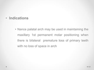 • Indications
• Nance palatal arch may be used in maintaining the
maxillary 1st permanent molar positioning when
there is bilateral premature loss of primary teeth
with no loss of space in arch
101
 